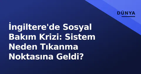 İngiltere'de Sosyal Bakım Krizi: Sistem Neden Tıkanma Noktasına Geldi?