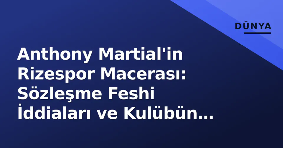 Anthony Martial'in Rizespor Macerası: Sözleşme Feshi İddiaları ve Kulübün Yalanlaması Arasındaki Gerçek görseli