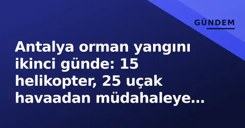 Antalya orman yangını ikinci günde: 15 helikopter, 25 uçak havaadan müdahaleye devam ediyor