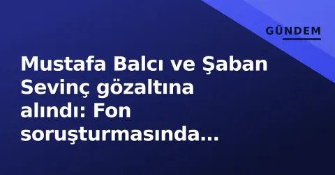 Mustafa Balcı ve Şaban Sevinç gözaltına alındı: Fon soruşturmasında kararlaştırma