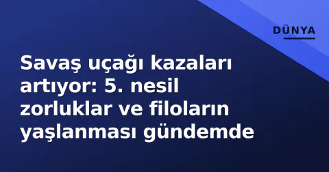 Savaş uçağı kazaları artıyor: 5. nesil zorluklar ve filoların yaşlanması gündemde