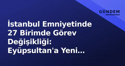 İstanbul Emniyetinde 27 Birimde Görev Değişikliği: Eyüpsultan'a Yeni Müdür Atandı
