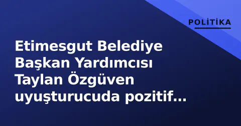 Etimesgut Belediye Başkan Yardımcısı Taylan Özgüven uyuşturucuda pozitif çıktı: Adli Tıp raporu onayladı