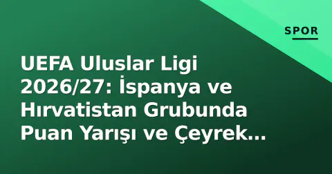 UEFA Uluslar Ligi 2026/27: İspanya ve Hırvatistan Grubunda Puan Yarışı ve Çeyrek Final Senaryoları