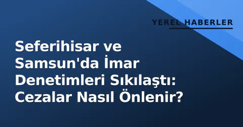 Seferihisar ve Samsun'da İmar Denetimleri Sıkılaştı: Cezalar Nasıl Önlenir?