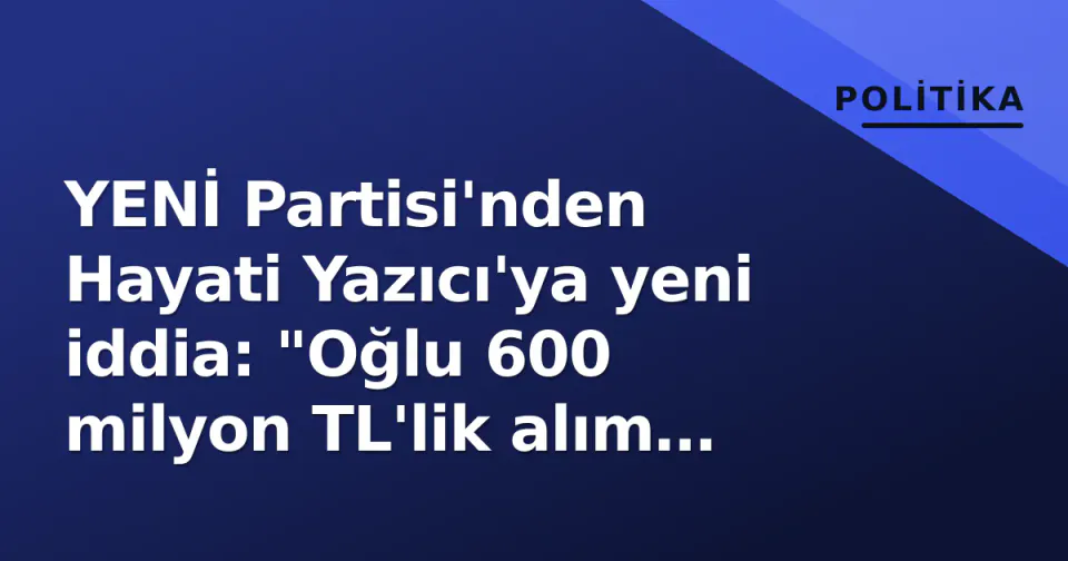 YENİ Partisi'nden Hayati Yazıcı'ya yeni iddia: "Oğlu 600 milyon TL'lik alım yaptı mı?" görseli