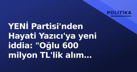 YENİ Partisi'nden Hayati Yazıcı'ya yeni iddia: "Oğlu 600 milyon TL'lik alım yaptı mı?"