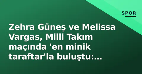 Zehra Güneş ve Melissa Vargas, Milli Takım maçında 'en minik taraftar'la buluştu: 'Bu anlar için oynuyoruz'