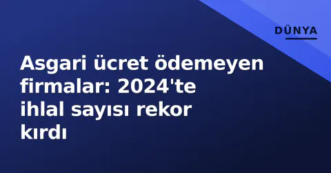 Asgari ücret ödemeyen firmalar: 2024'te ihlal sayısı rekor kırdı