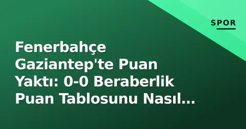 Fenerbahçe Gaziantep'te Puan Yaktı: 0-0 Beraberlik Puan Tablosunu Nasıl Etkiledi?
