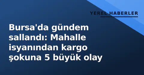 Bursa'da gündem sallandı: Mahalle isyanından kargo şokuna 5 büyük olay