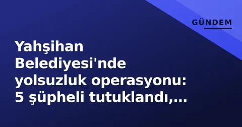 Yahşihan Belediyesi'nde yolsuzluk operasyonu: 5 şüpheli tutuklandı, eski imar müdürü lüks araç iddialarıyla gündemde