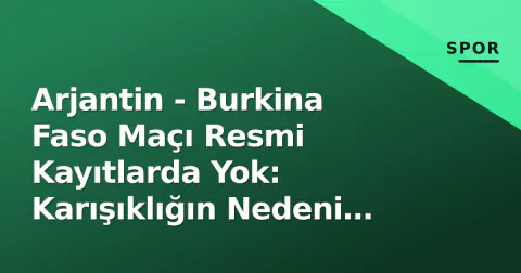 Arjantin - Burkina Faso Maçı Resmi Kayıtlarda Yok: Karışıklığın Nedeni Ne?