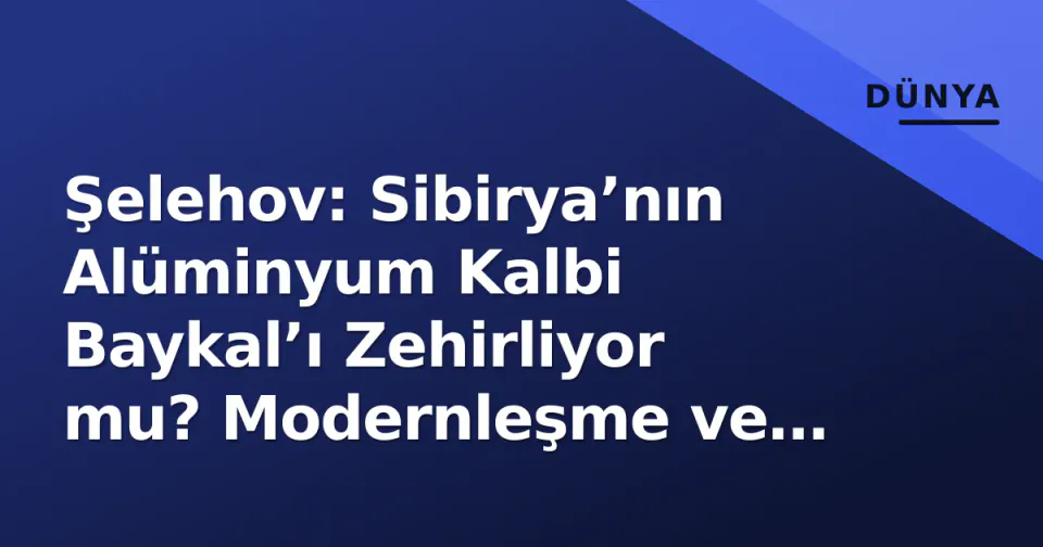 Şelehov: Sibirya’nın Alüminyum Kalbi Baykal’ı Zehirliyor mu? Modernleşme ve Ekoloji Savaşı görseli