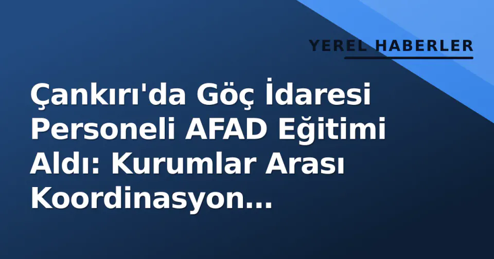 Çankırı'da Göç İdaresi Personeli AFAD Eğitimi Aldı: Kurumlar Arası Koordinasyon Güçlendirildi görseli