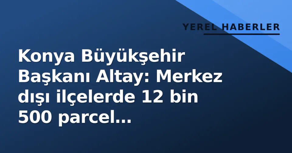 Konya Büyükşehir Başkanı Altay: Merkez dışı ilçelerde 12 bin 500 parcel kamulaştırıldı görseli
