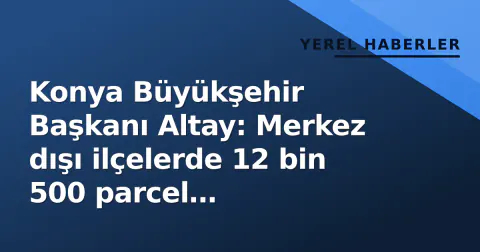 Konya Büyükşehir Başkanı Altay: Merkez dışı ilçelerde 12 bin 500 parcel kamulaştırıldı