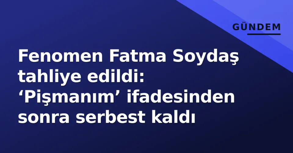 Fenomen Fatma Soydaş tahliye edildi: ‘Pişmanım’ ifadesinden sonra serbest kaldı görseli