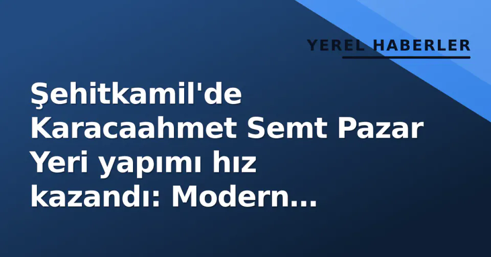 Şehitkamil'de Karacaahmet Semt Pazar Yeri yapımı hız kazandı: Modern alışveriş noktası hazırlanıyor görseli