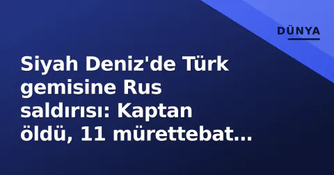 Siyah Deniz'de Türk gemisine Rus saldırısı: Kaptan öldü, 11 mürettebat kurtarıldı