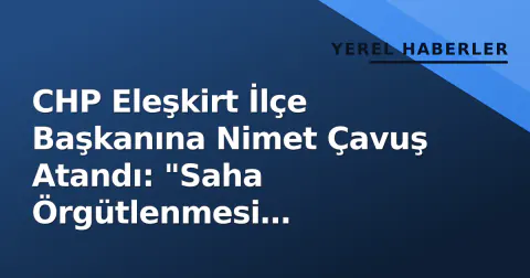 CHP Eleşkirt İlçe Başkanına Nimet Çavuş Atandı: "Saha Örgütlenmesi Önceliğimiz"