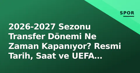 2026-2027 Sezonu Transfer Dönemi Ne Zaman Kapanıyor? Resmi Tarih, Saat ve UEFA Kadro Kuralları
