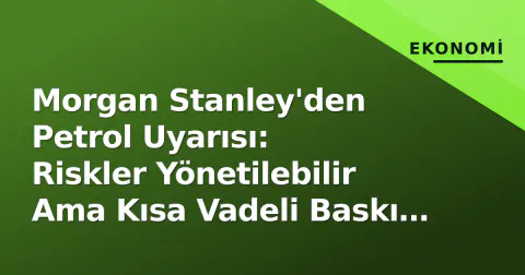 Morgan Stanley'den Petrol Uyarısı: Riskler Yönetilebilir Ama Kısa Vadeli Baskı Var
