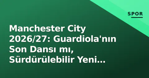 Manchester City 2026/27: Guardiola'nın Son Dansı mı, Sürdürülebilir Yeni Dönüşüm mü?