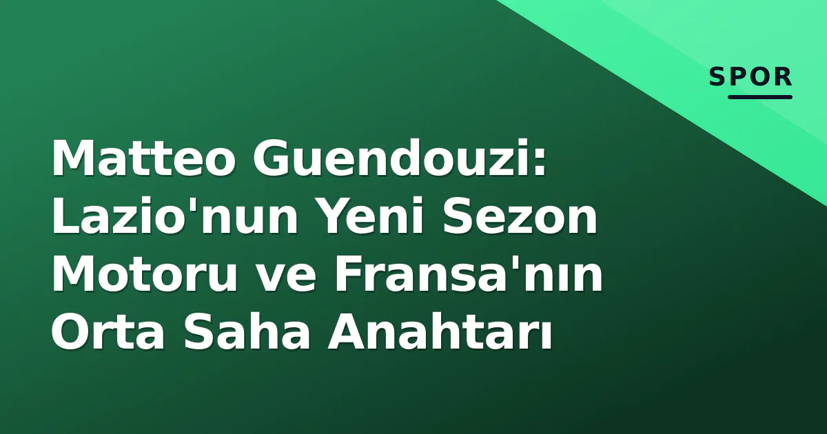 Matteo Guendouzi: Lazio'nun Yeni Sezon Motoru ve Fransa'nın Orta Saha Anahtarı
