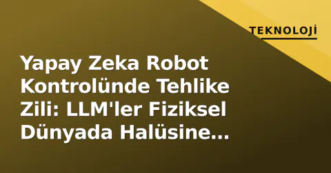 Yapay Zeka Robot Kontrolünde Tehlike Zili: LLM'ler Fiziksel Dünyada Halüsine Ediyor