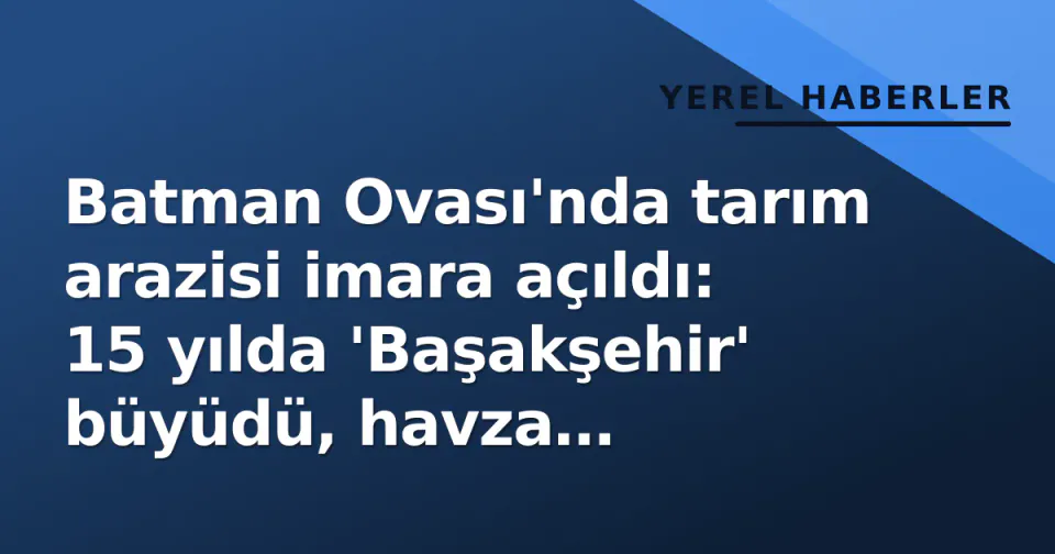 Batman Ovası'nda tarım arazisi imara açıldı: 15 yılda 'Başakşehir' büyüdü, havza kaybediliyor görseli