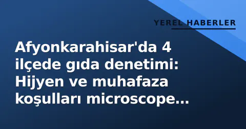 Afyonkarahisar'da 4 ilçede gıda denetimi: Hijyen ve muhafaza koşulları microscope altında