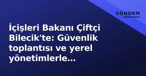 İçişleri Bakanı Çiftçi Bilecik'te: Güvenlik toplantısı ve yerel yönetimlerle görüşmeler