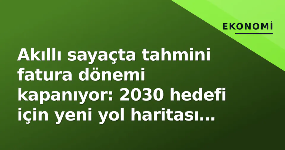 Akıllı sayaçta tahmini fatura dönemi kapanıyor: 2030 hedefi için yeni yol haritası netleşti görseli