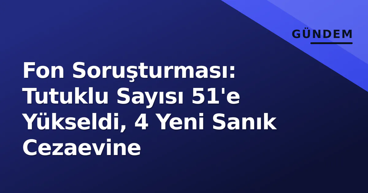 Fon Soruşturması: Tutuklu Sayısı 51'e Yükseldi, 4 Yeni Sanık Cezaevine