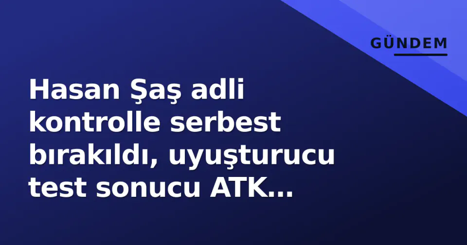 Hasan Şaş adli kontrolle serbest bırakıldı, uyuşturucu test sonucu ATK raporunda görseli