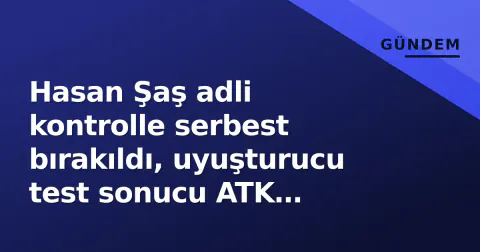 Hasan Şaş adli kontrolle serbest bırakıldı, uyuşturucu test sonucu ATK raporunda