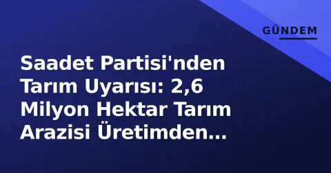 Saadet Partisi'nden Tarım Uyarısı: 2,6 Milyon Hektar Tarım Arazisi Üretimden Çıktı