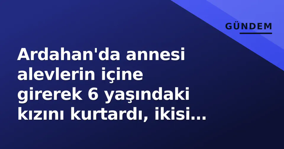 Ardahan'da annesi alevlerin içine girerek 6 yaşındaki kızını kurtardı, ikisi de yandı görseli