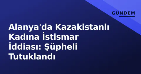 Alanya'da Kazakistanlı Kadına İstismar İddiası: Şüpheli Tutuklandı