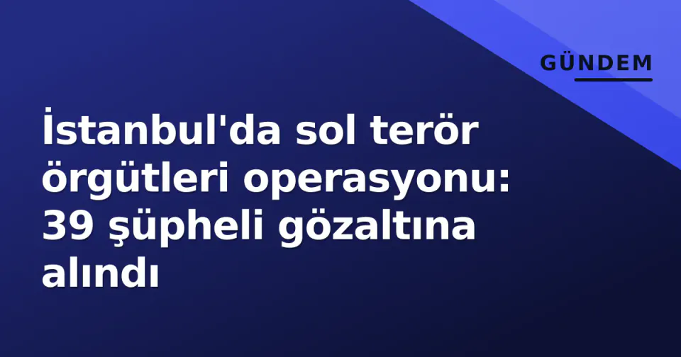 İstanbul'da sol terör örgütleri operasyonu: 39 şüpheli gözaltına alındı görseli
