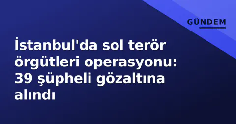 İstanbul'da sol terör örgütleri operasyonu: 39 şüpheli gözaltına alındı