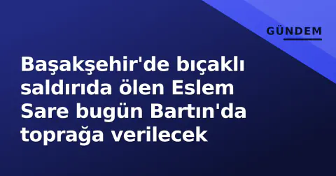 Başakşehir'de bıçaklı saldırıda ölen Eslem Sare bugün Bartın'da toprağa verilecek