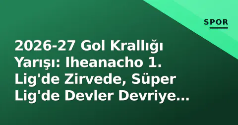 2026-27 Gol Krallığı Yarışı: Iheanacho 1. Lig'de Zirvede, Süper Lig'de Devler Devriye Geçti