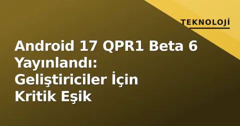 Android 17 QPR1 Beta 6 Yayınlandı: Geliştiriciler İçin Kritik Eşik