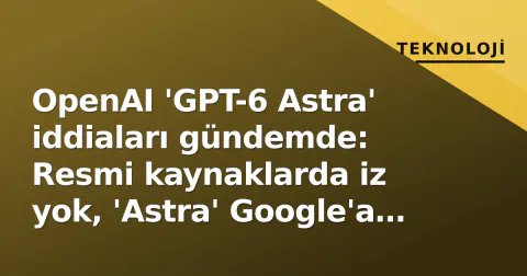 OpenAI 'GPT-6 Astra' iddiaları gündemde: Resmi kaynaklarda iz yok, 'Astra' Google'a ait