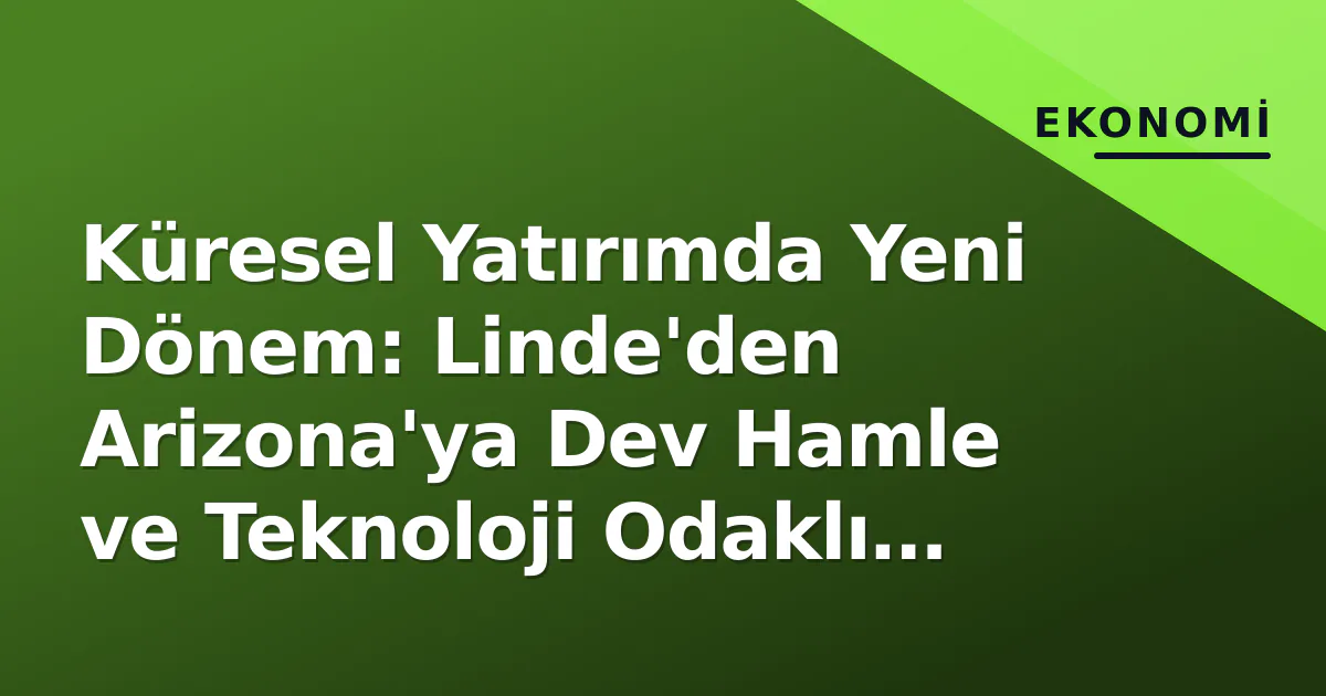 Küresel Yatırımda Yeni Dönem: Linde'den Arizona'ya Dev Hamle ve Teknoloji Odaklı Büyüme