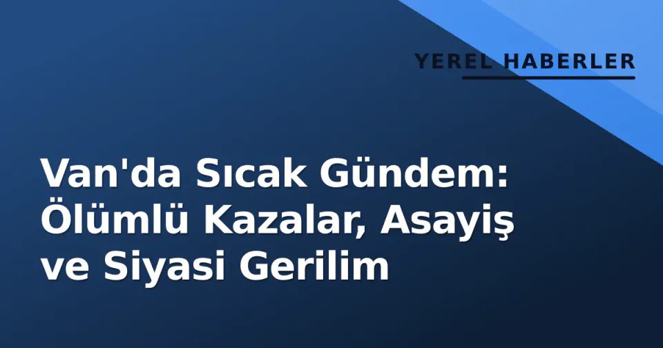 Van'da Sıcak Gündem: Ölümlü Kazalar, Asayiş ve Siyasi Gerilim görseli