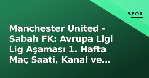 Manchester United - Sabah FK: Avrupa Ligi Lig Aşaması 1. Hafta Maç Saati, Kanal ve Kadro Analizi