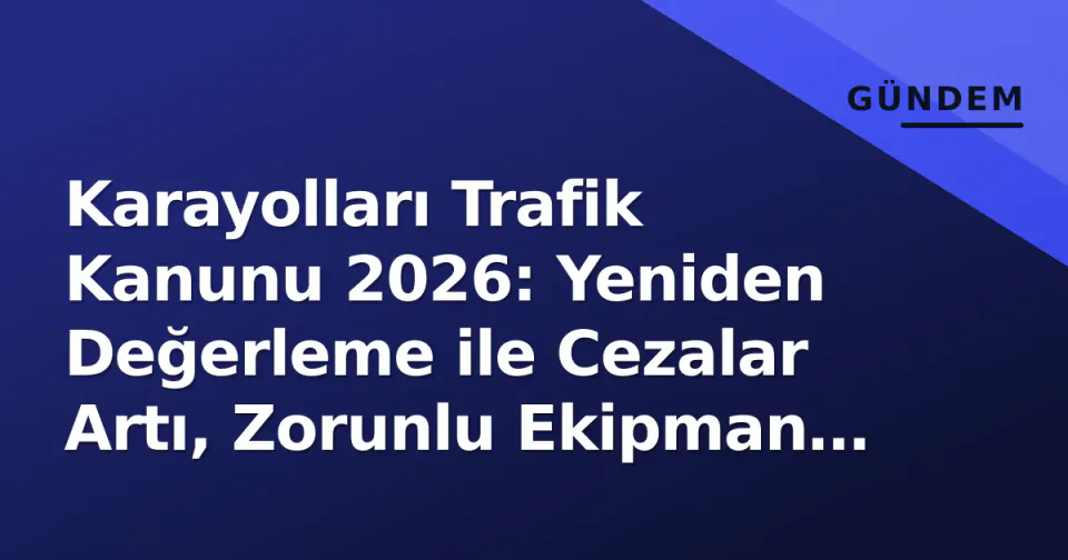 Karayolları Trafik Kanunu 2026: Yeniden Değerleme ile Cezalar Artı, Zorunlu Ekipman Listesi Güncellendi